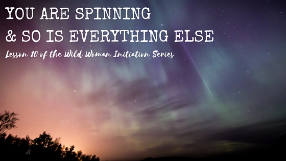 YOU ARE SPINNING & SO IS EVERYTHING ELSE {Wild Woman Initiation Series: Lesson 10}
